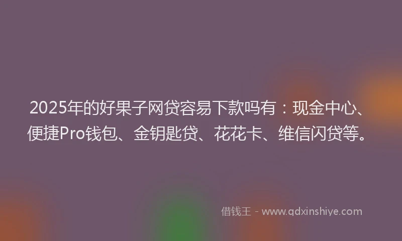 2025年的好果子网贷容易下款吗有：现金中心、便捷Pro钱包、金钥匙贷、花花卡、维信闪贷等。