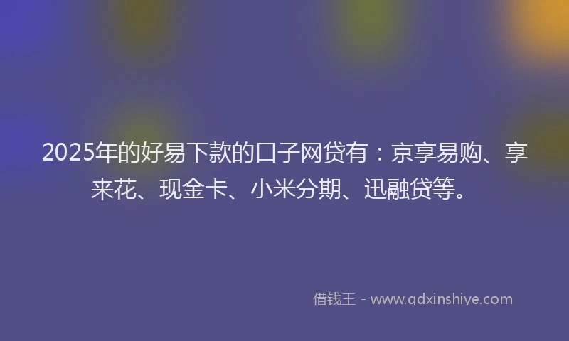 2025年的好易下款的口子网贷有：京享易购、享来花、现金卡、小米分期、迅融贷等。