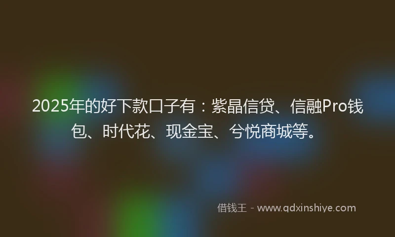 2025年的好下款口子有：紫晶信贷、信融Pro钱包、时代花、现金宝、兮悦商城等。