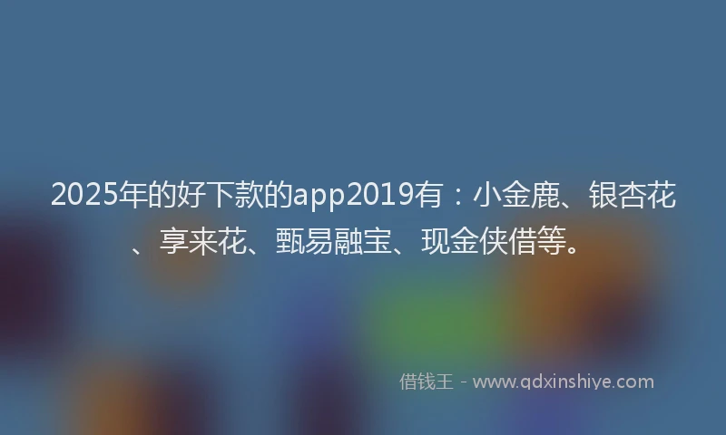2025年的好下款的app2019有：小金鹿、银杏花、享来花、甄易融宝、现金侠借等。