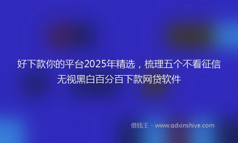 好下款你的平台2025年精选，梳理五个不看征信无视黑白百分百下款网贷软件