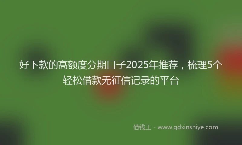 好下款的高额度分期口子2025年推荐，梳理5个轻松借款无征信记录的平台