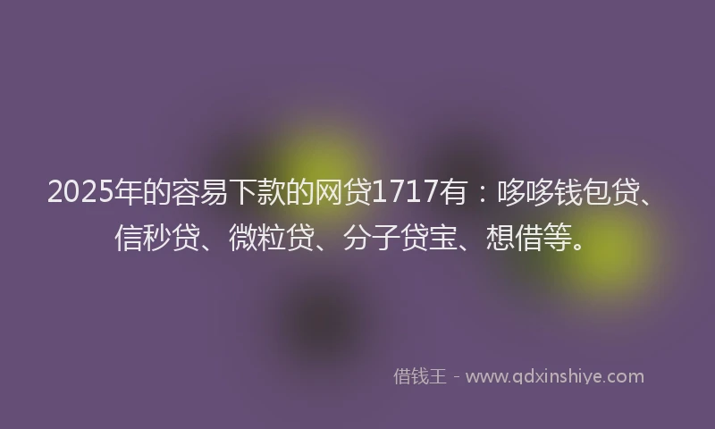 2025年的容易下款的网贷1717有：哆哆钱包贷、信秒贷、微粒贷、分子贷宝、想借等。