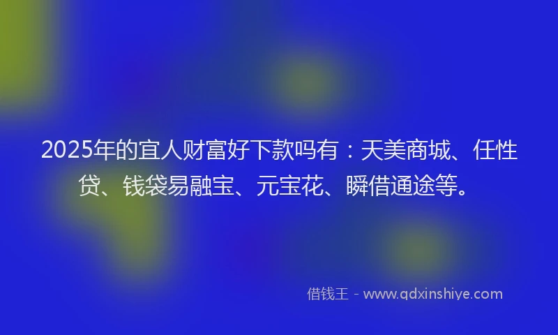 2025年的宜人财富好下款吗有：天美商城、任性贷、钱袋易融宝、元宝花、瞬借通途等。