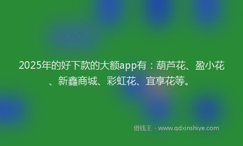 2025年的好下款的大额app有：葫芦花、盈小花、新鑫商城、彩虹花、宜享花等。