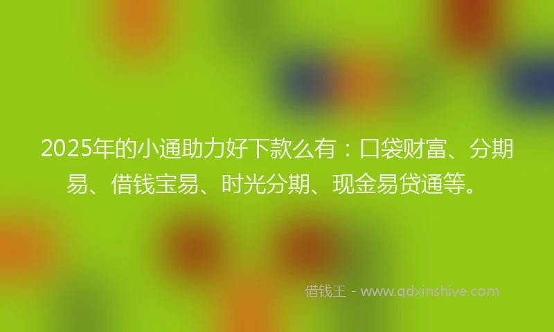 2025年的小通助力好下款么有：口袋财富、分期易、借钱宝易、时光分期、现金易贷通等。