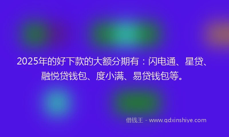 2025年的好下款的大额分期有：闪电通、星贷、融悦贷钱包、度小满、易贷钱包等。
