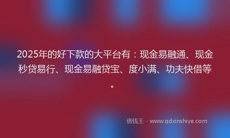 2025年的好下款的大平台有：现金易融通、现金秒贷易行、现金易融贷宝、度小满、功夫快借等。