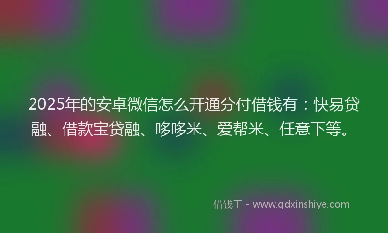 2025年的安卓微信怎么开通分付借钱有：快易贷融、借款宝贷融、哆哆米、爱帮米、任意下等。