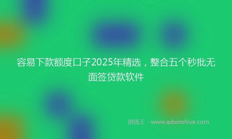 容易下款额度口子2025年精选，整合五个秒批无面签贷款软件