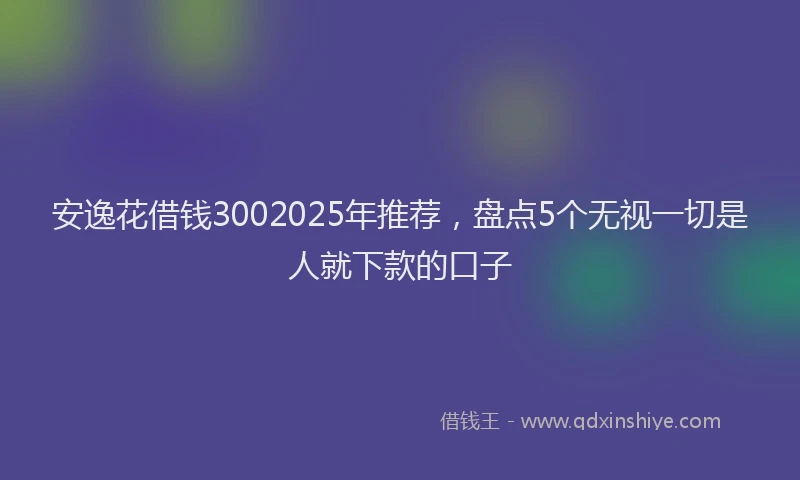 安逸花借钱3002025年推荐，盘点5个无视一切是人就下款的口子
