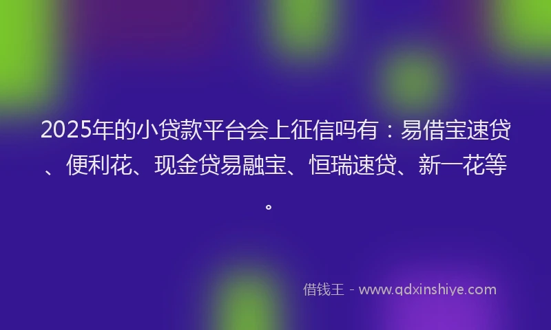2025年的小贷款平台会上征信吗有：易借宝速贷、便利花、现金贷易融宝、恒瑞速贷、新一花等。