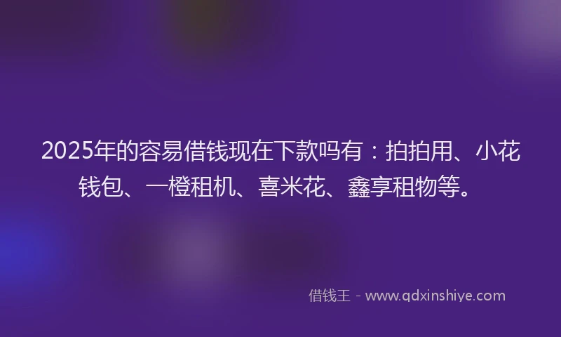 2025年的容易借钱现在下款吗有：拍拍用、小花钱包、一橙租机、喜米花、鑫享租物等。