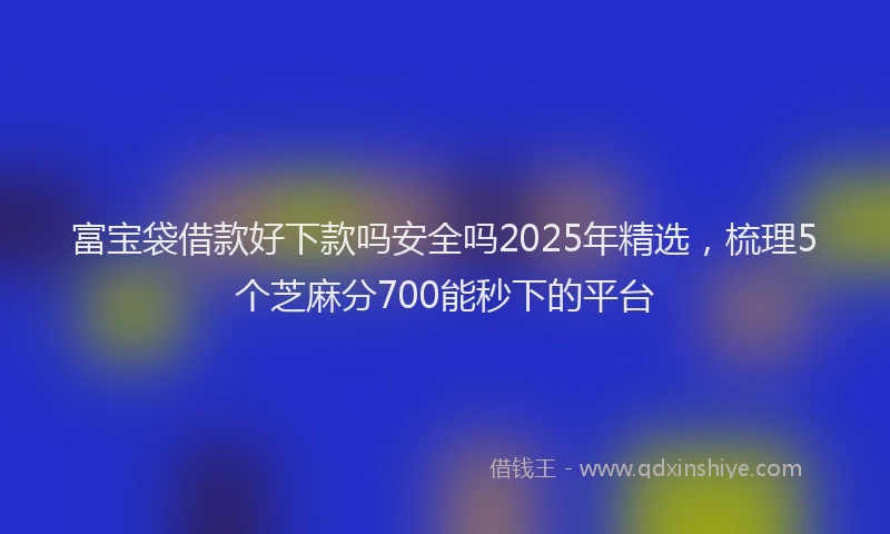 富宝袋借款好下款吗安全吗2025年精选，梳理5个芝麻分700能秒下的平台