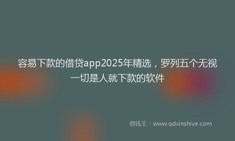 容易下款的借贷app2025年精选，罗列五个无视一切是人就下款的软件