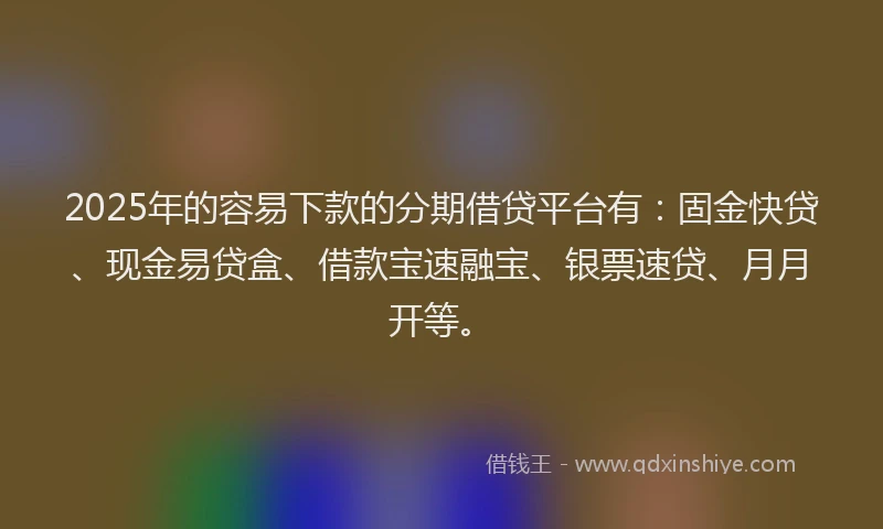2025年的容易下款的分期借贷平台有：固金快贷、现金易贷盒、借款宝速融宝、银票速贷、月月开等。