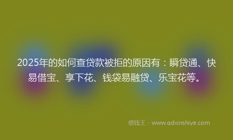 2025年的如何查贷款被拒的原因有：瞬贷通、快易借宝、享下花、钱袋易融贷、乐宝花等。