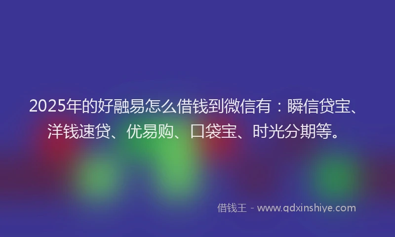 2025年的好融易怎么借钱到微信有：瞬信贷宝、洋钱速贷、优易购、口袋宝、时光分期等。