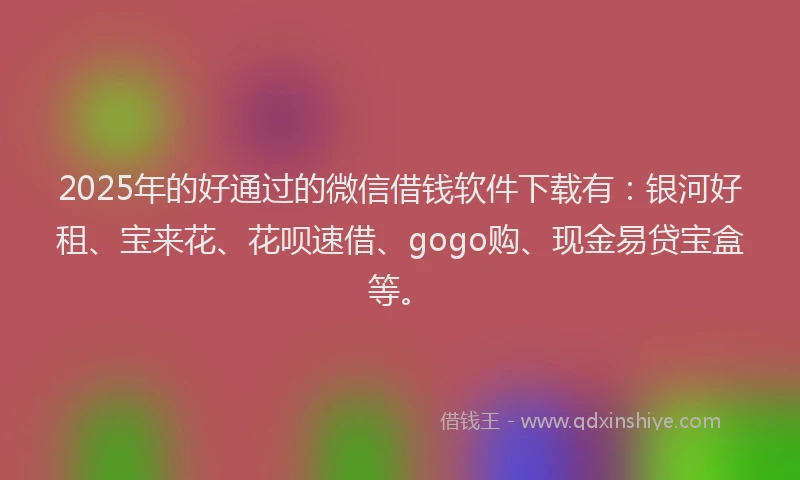 2025年的好通过的微信借钱软件下载有：银河好租、宝来花、花呗速借、gogo购、现金易贷宝盒等。