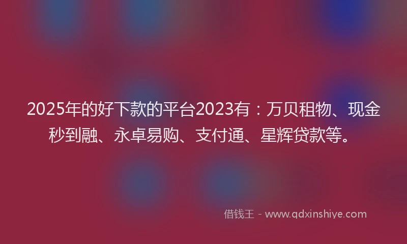 2025年的好下款的平台2023有：万贝租物、现金秒到融、永卓易购、支付通、星辉贷款等。