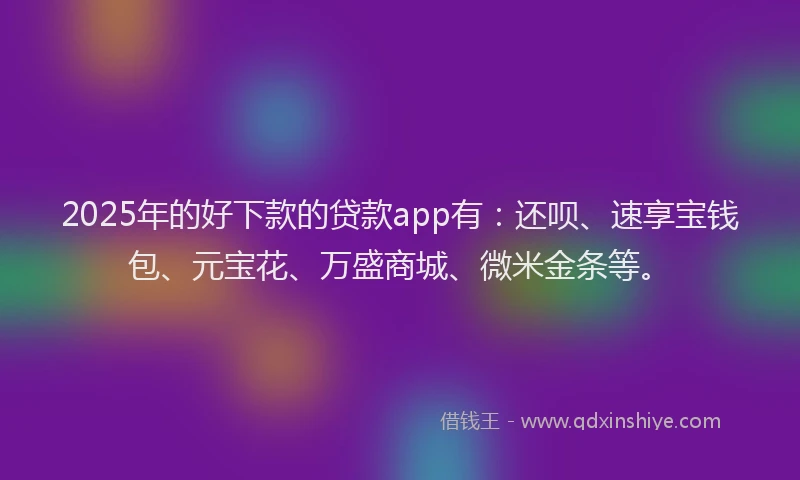 2025年的好下款的贷款app有：还呗、速享宝钱包、元宝花、万盛商城、微米金条等。