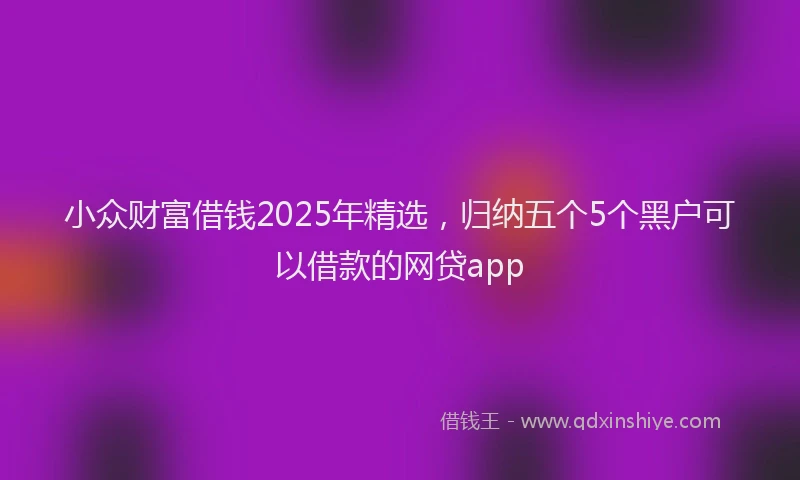 小众财富借钱2025年精选，归纳五个5个黑户可以借款的网贷app
