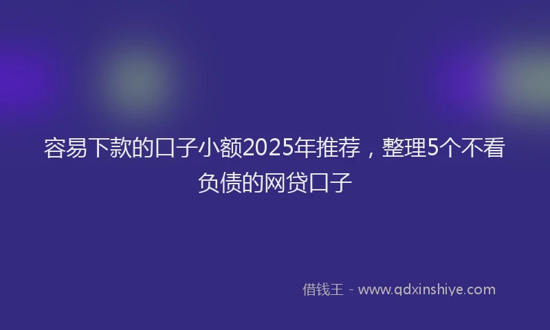 容易下款的口子小额2025年推荐，整理5个不看负债的网贷口子