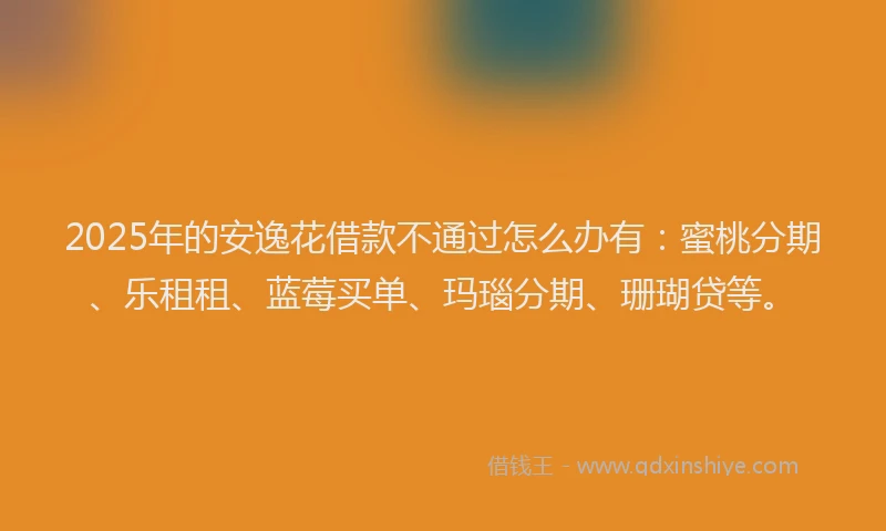 2025年的安逸花借款不通过怎么办有：蜜桃分期、乐租租、蓝莓买单、玛瑙分期、珊瑚贷等。