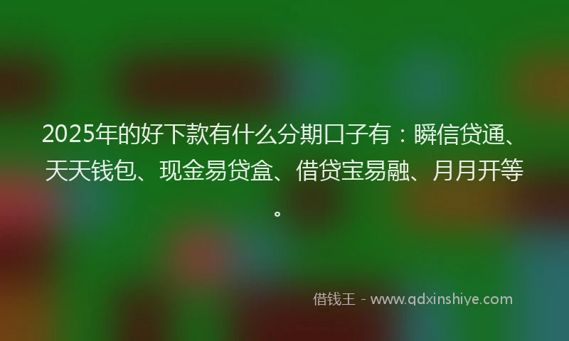 2025年的好下款有什么分期口子有：瞬信贷通、天天钱包、现金易贷盒、借贷宝易融、月月开等。