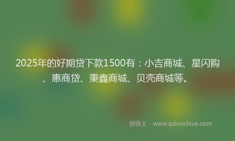2025年的好期贷下款1500有：小吉商城、星闪购、惠商贷、秉鑫商城、贝壳商城等。