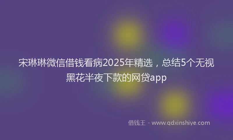 宋琳琳微信借钱看病2025年精选，总结5个无视黑花半夜下款的网贷app