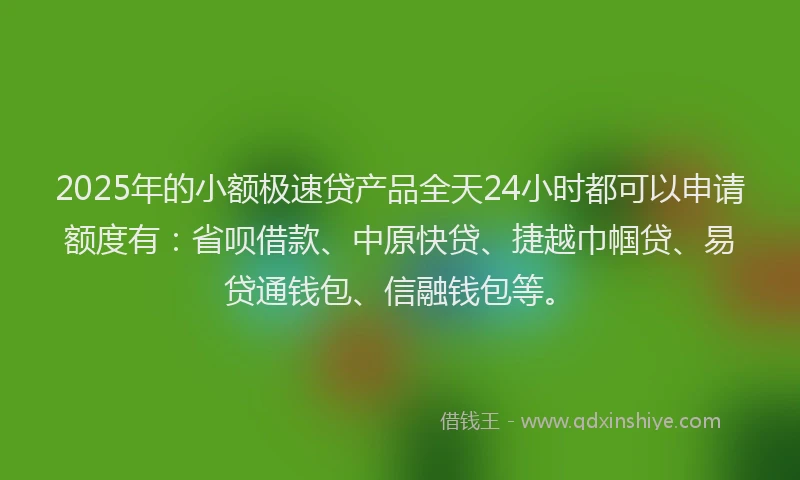 2025年的小额极速贷产品全天24小时都可以申请额度有：省呗借款、中原快贷、捷越巾帼贷、易贷通钱包、信融钱包等。