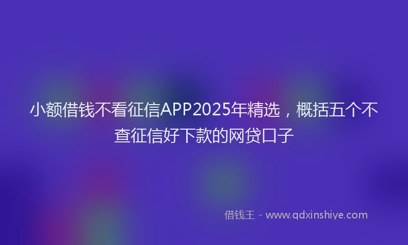 小额借钱不看征信APP2025年精选，概括五个不查征信好下款的网贷口子