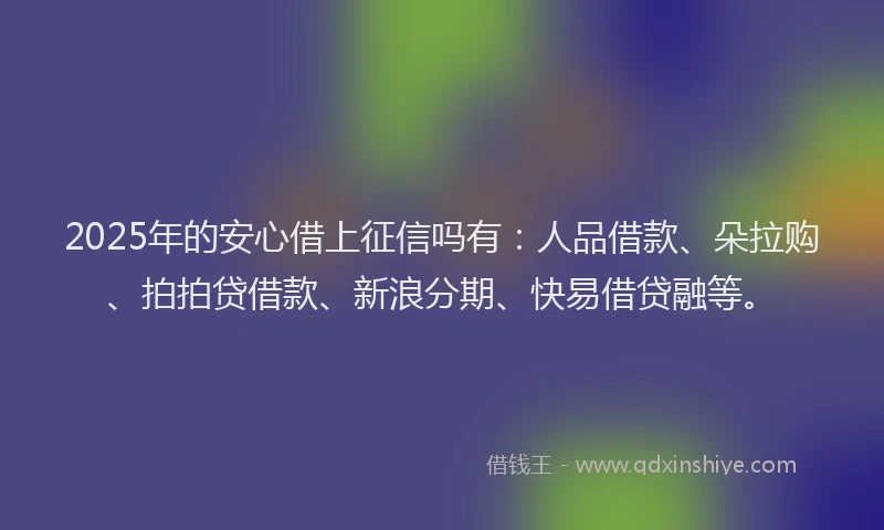 2025年的安心借上征信吗有：人品借款、朵拉购、拍拍贷借款、新浪分期、快易借贷融等。