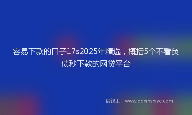 容易下款的口子17s2025年精选，概括5个不看负债秒下款的网贷平台