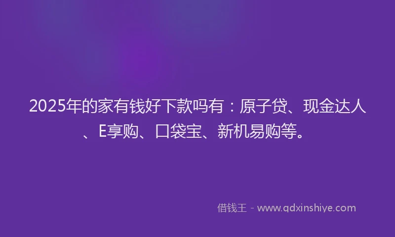2025年的家有钱好下款吗有：原子贷、现金达人、E享购、口袋宝、新机易购等。