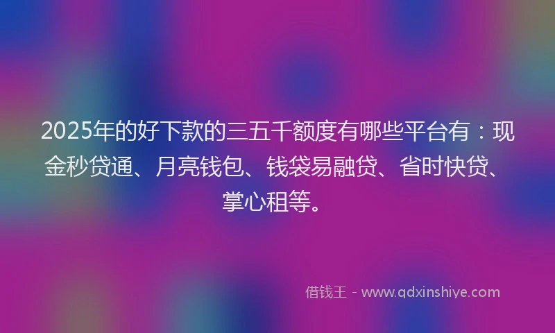2025年的好下款的三五千额度有哪些平台有：现金秒贷通、月亮钱包、钱袋易融贷、省时快贷、掌心租等。