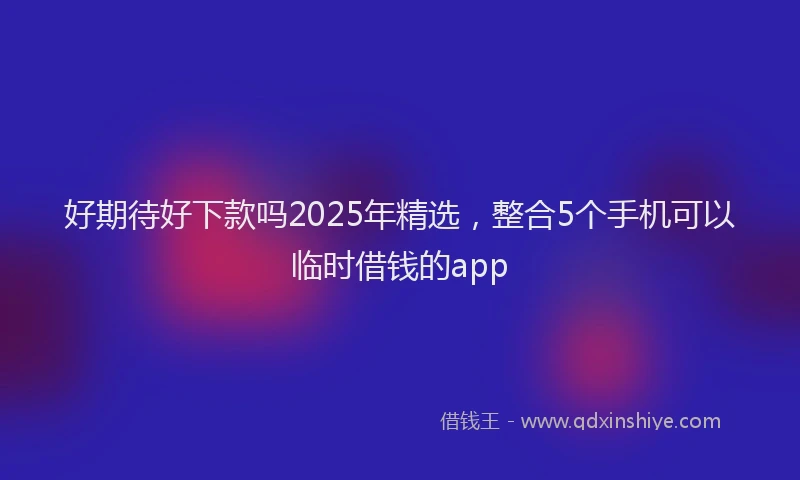 好期待好下款吗2025年精选，整合5个手机可以临时借钱的app