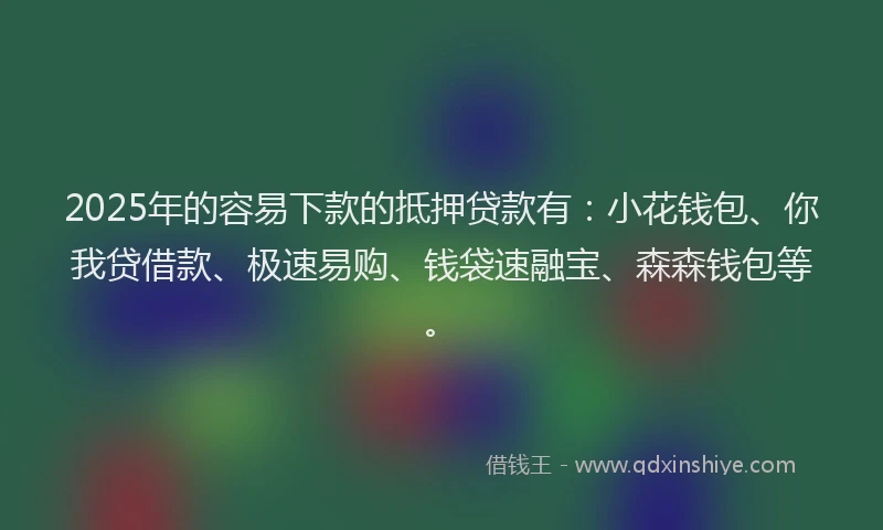 2025年的容易下款的抵押贷款有：小花钱包、你我贷借款、极速易购、钱袋速融宝、森森钱包等。