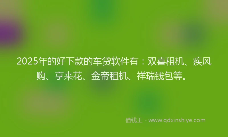 2025年的好下款的车贷软件有：双喜租机、疾风购、享来花、金帝租机、祥瑞钱包等。