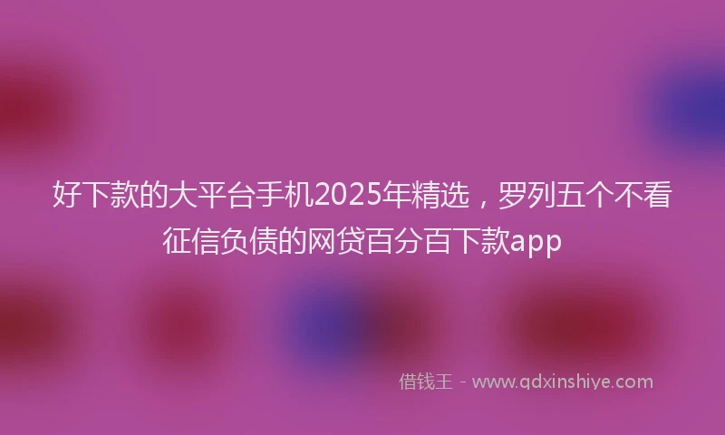 好下款的大平台手机2025年精选，罗列五个不看征信负债的网贷百分百下款app