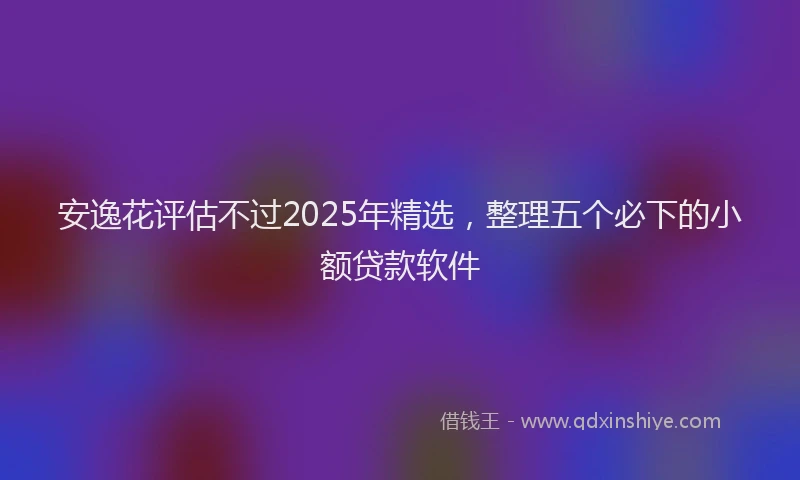安逸花评估不过2025年精选,整理五个必下的小额贷款软件