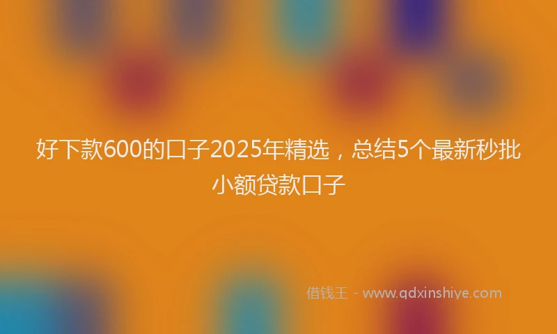 好下款600的口子2025年精选，总结5个最新秒批小额贷款口子