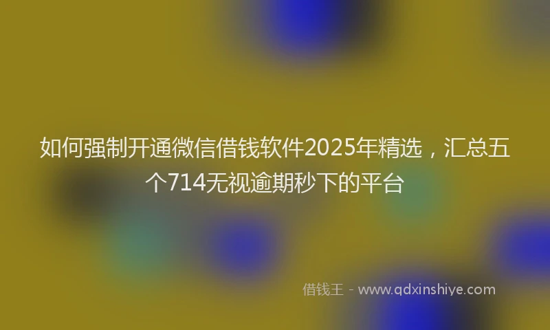 如何强制开通微信借钱软件2025年精选，汇总五个714无视逾期秒下的平台