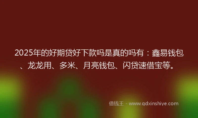 2025年的好期贷好下款吗是真的吗有：鑫易钱包、龙龙用、多米、月亮钱包、闪贷速借宝等。