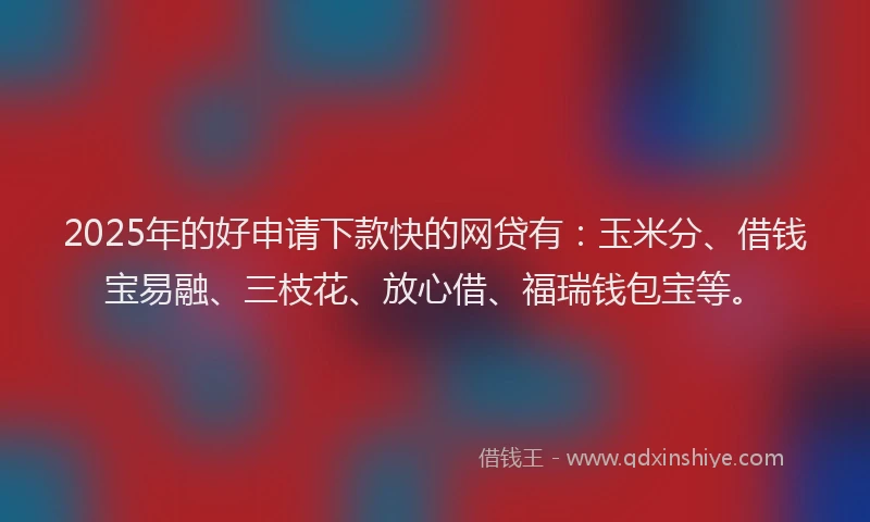 2025年的好申请下款快的网贷有：玉米分、借钱宝易融、三枝花、放心借、福瑞钱包宝等。