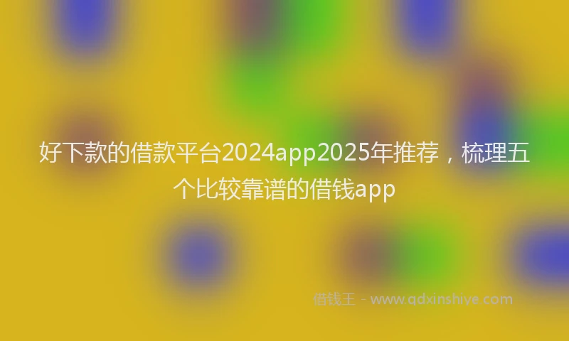 好下款的借款平台2024app2025年推荐，梳理五个比较靠谱的借钱app