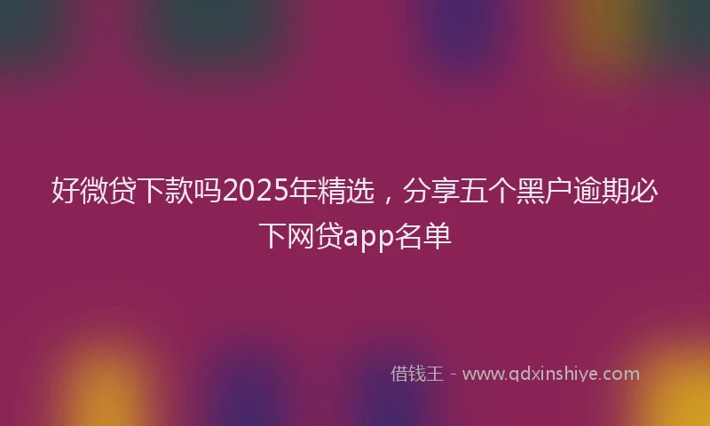 好微贷下款吗2025年精选，分享五个黑户逾期必下网贷app名单
