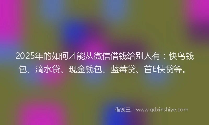 2025年的如何才能从微信借钱给别人有：快鸟钱包、滴水贷、现金钱包、蓝莓贷、首E快贷等。