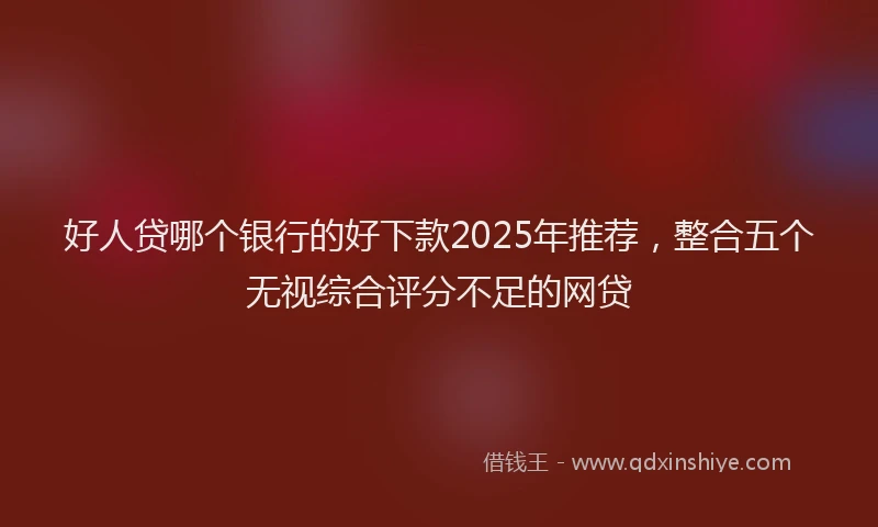 好人贷哪个银行的好下款2025年推荐，整合五个无视综合评分不足的网贷